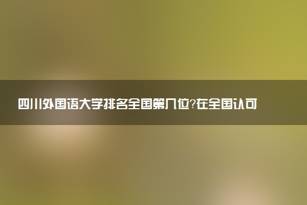 四川外国语大学排名全国第几位?在全国认可度高吗?