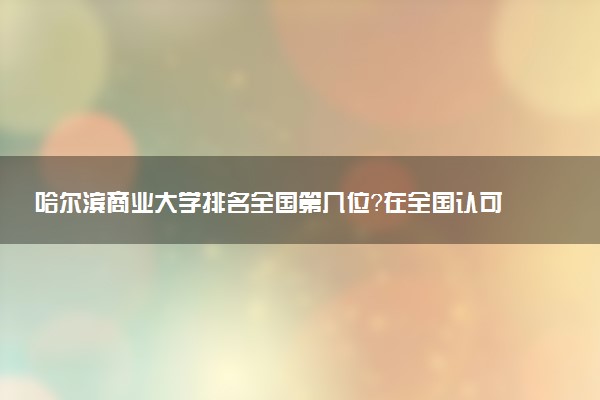 哈尔滨商业大学排名全国第几位?在全国认可度高吗?