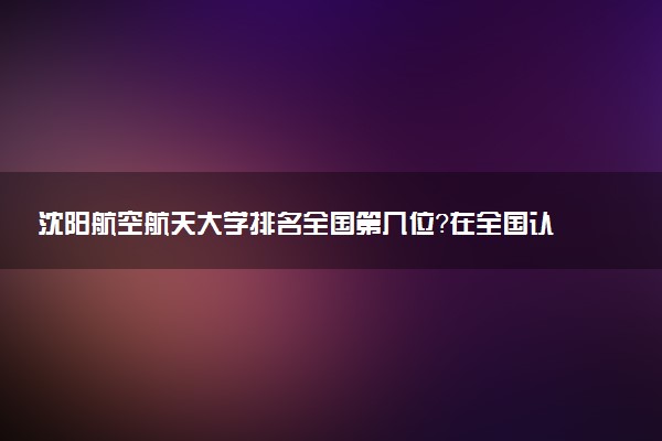 沈陽航空航天大學排名全國第幾位？在全國認可度高嗎？