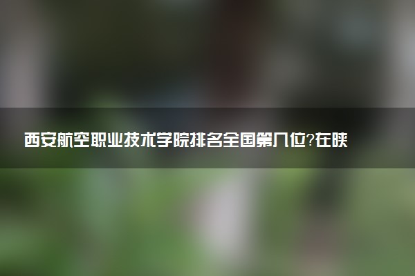 西安航空职业技术学院排名全国第几位?在陕西排多少名?