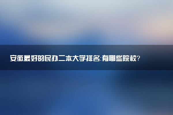 安徽最好的民辦二本大學(xué)排名：有哪些院校？學(xué)費(fèi)是多少錢？