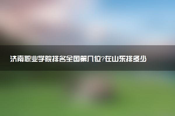 济南职业学院排名全国第几位?在山东排多少名?