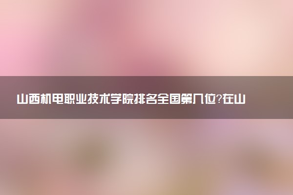 山西机电职业技术学院排名全国第几位?在山西排多少名?