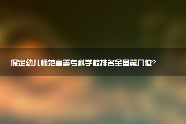 保定幼儿师范高等专科学校排名全国第几位?在河北排多少名?