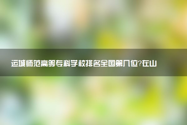 运城师范高等专科学校排名全国第几位?在山西排多少名?