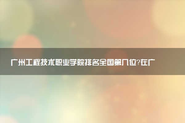 广州工程技术职业学院排名全国第几位?在广东排多少名?