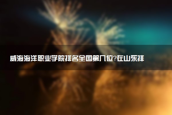 威海海洋职业学院排名全国第几位?在山东排多少名?