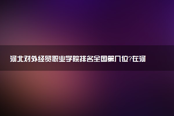河北对外经贸职业学院排名全国第几位?在河北排多少名?