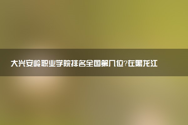 大兴安岭职业学院排名全国第几位?在黑龙江排多少名?