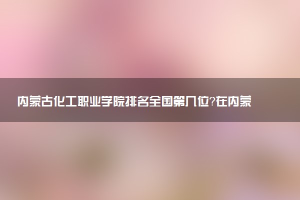 内蒙古化工职业学院排名全国第几位?在内蒙古排多少名?