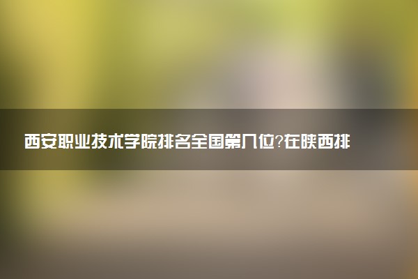 西安职业技术学院排名全国第几位?在陕西排多少名?