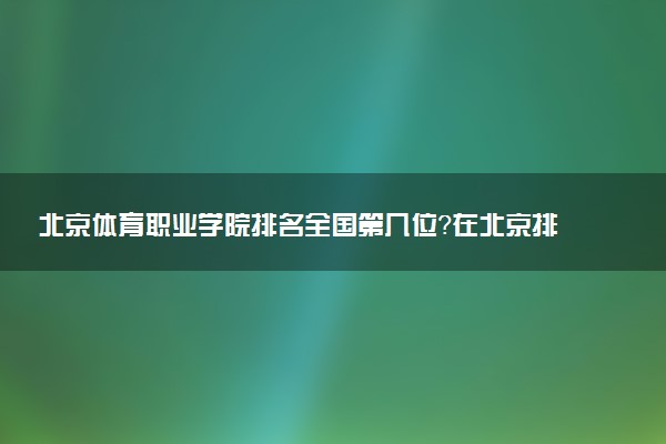 北京体育职业学院排名全国第几位?在北京排多少名?