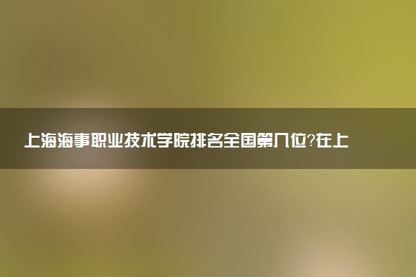 上海海事职业技术学院排名全国第几位?在上海排多少名?