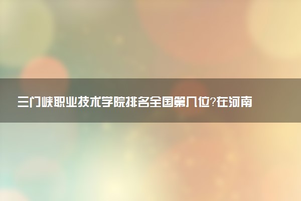 三门峡职业技术学院排名全国第几位?在河南排多少名?
