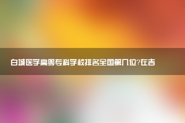 白城医学高等专科学校排名全国第几位?在吉林排多少名?