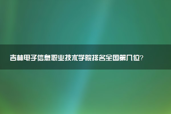 吉林电子信息职业技术学院排名全国第几位?在吉林排多少名?