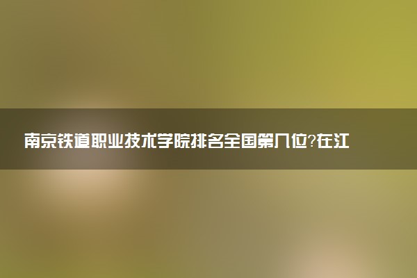南京铁道职业技术学院排名全国第几位?在江苏排多少名?