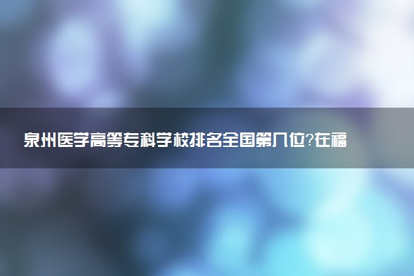 泉州医学高等专科学校排名全国第几位?在福建排多少名?