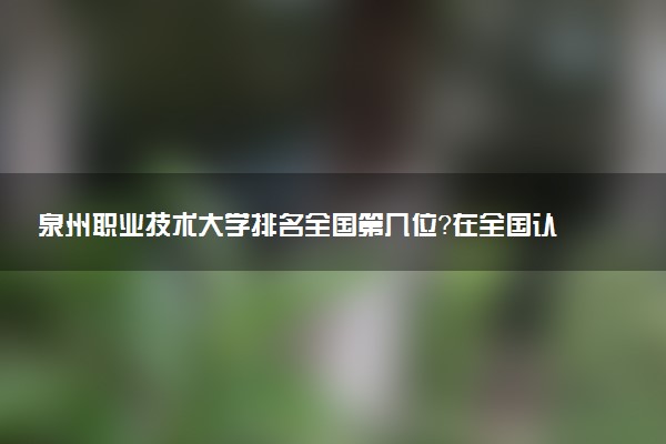 泉州职业技术大学排名全国第几位?在全国认可度高吗?