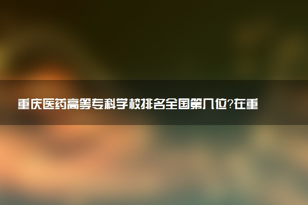 重庆医药高等专科学校排名全国第几位?在重庆排多少名?