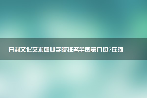开封文化艺术职业学院排名全国第几位?在河南排多少名?