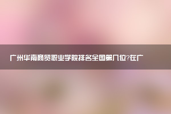 广州华南商贸职业学院排名全国第几位?在广东排多少名?