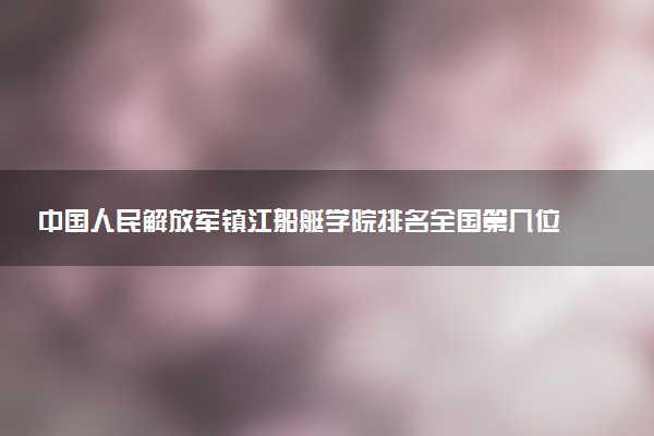 中国人民解放军镇江船艇学院排名全国第几位?在全国认可度高吗?