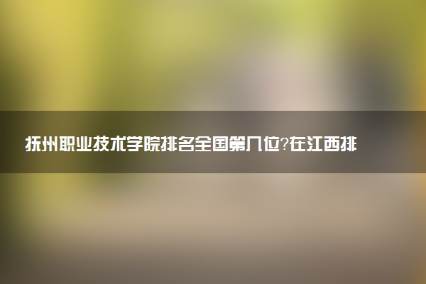 抚州职业技术学院排名全国第几位?在江西排多少名?
