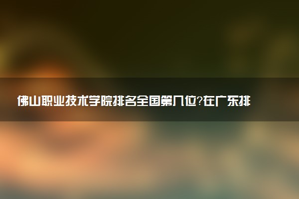 佛山职业技术学院排名全国第几位?在广东排多少名?