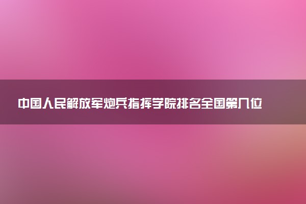 中国人民解放军炮兵指挥学院排名全国第几位?在全国认可度高吗?