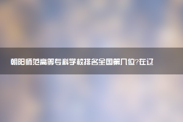 朝阳师范高等专科学校排名全国第几位?在辽宁排多少名?