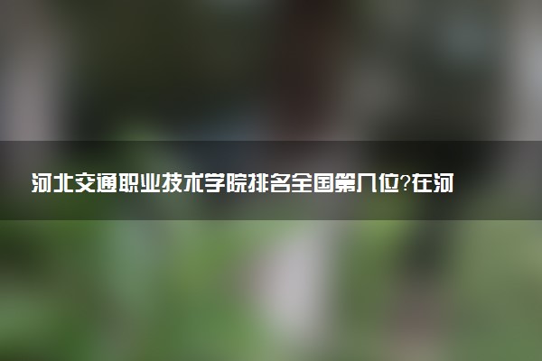 河北交通职业技术学院排名全国第几位?在河北排多少名?
