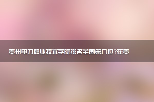 贵州电力职业技术学院排名全国第几位?在贵州排多少名?