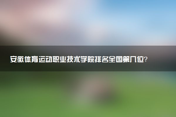 安徽体育运动职业技术学院排名全国第几位?在安徽排多少名?