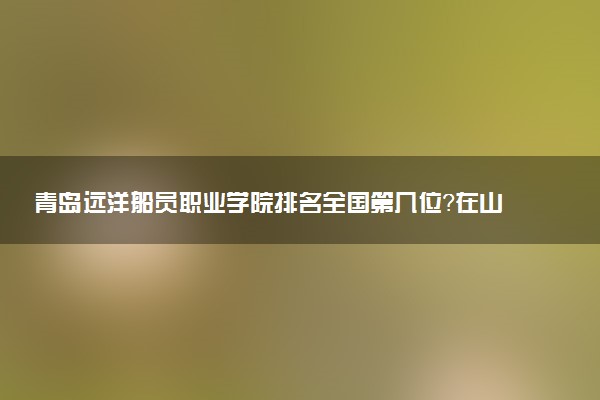 青岛远洋船员职业学院排名全国第几位?在山东排多少名?