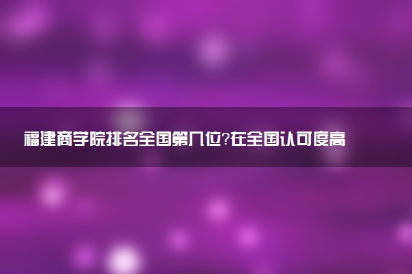 福建商学院排名全国第几位?在全国认可度高吗?