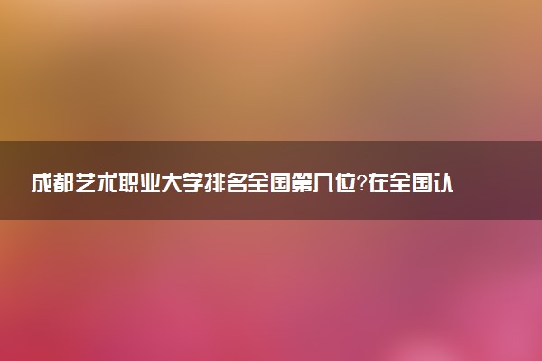 成都艺术职业大学排名全国第几位?在全国认可度高吗?