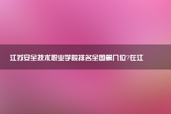 江苏安全技术职业学院排名全国第几位?在江苏排多少名?