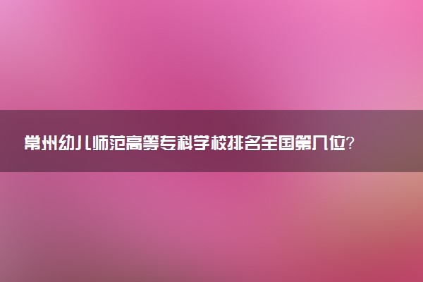 常州幼儿师范高等专科学校排名全国第几位?在江苏排多少名?