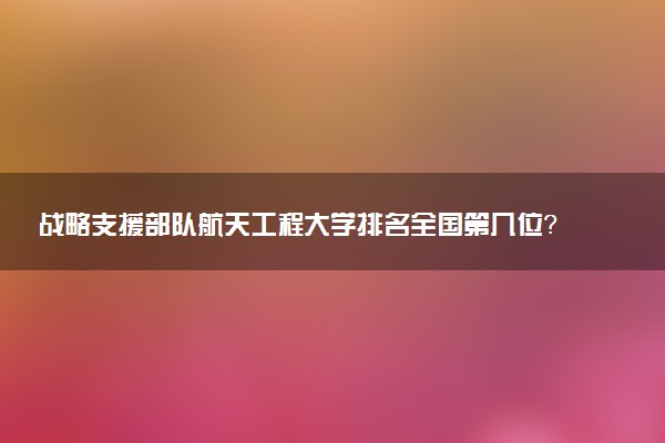 战略支援部队航天工程大学排名全国第几位?在全国认可度高吗?