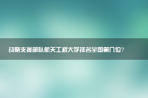 战略支援部队航天工程大学排名全国第几位?在全国认可度高吗?