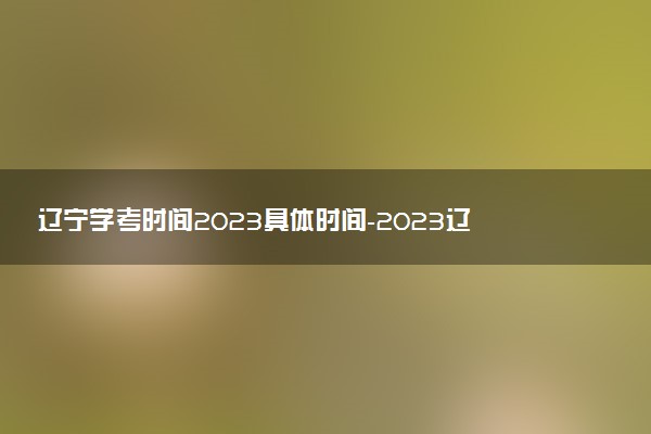 辽宁学考时间2023具体时间-2023辽宁学业水平合格考试时间