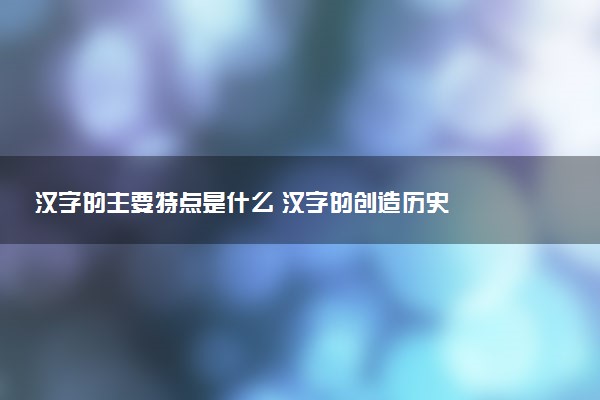 漢字的主要特點(diǎn)是什么 漢字的創(chuàng)造歷史